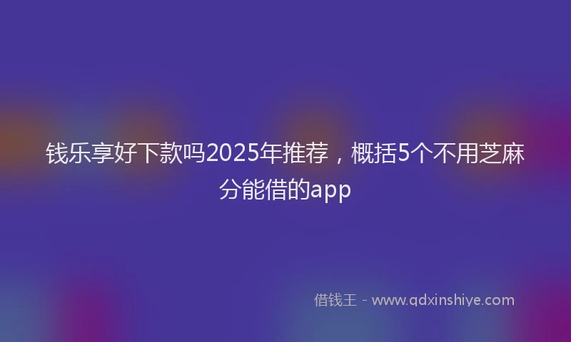 钱乐享好下款吗2025年推荐，概括5个不用芝麻分能借的app