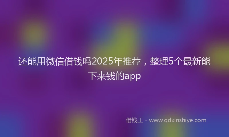 还能用微信借钱吗2025年推荐，整理5个最新能下来钱的app