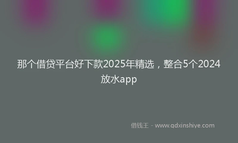 那个借贷平台好下款2025年精选，整合5个2024放水app