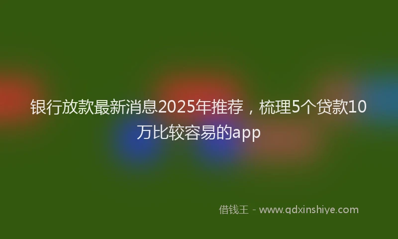 银行放款最新消息2025年推荐，梳理5个贷款10万比较容易的app