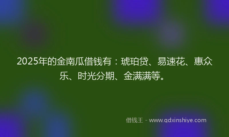 2025年的金南瓜借钱有:琥珀贷、易速花、惠众乐、时光分期、金满满等。