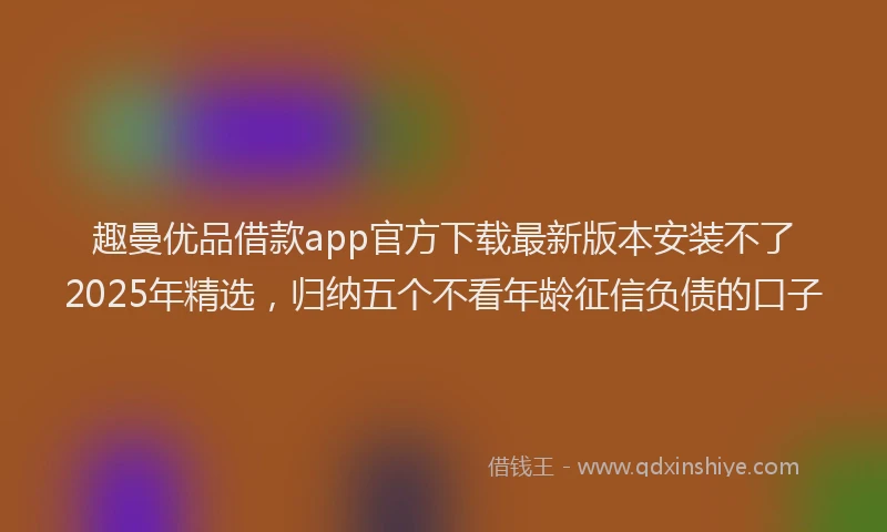 趣曼优品借款app官方下载最新版本安装不了2025年精选，归纳五个不看年龄征信负债的口子