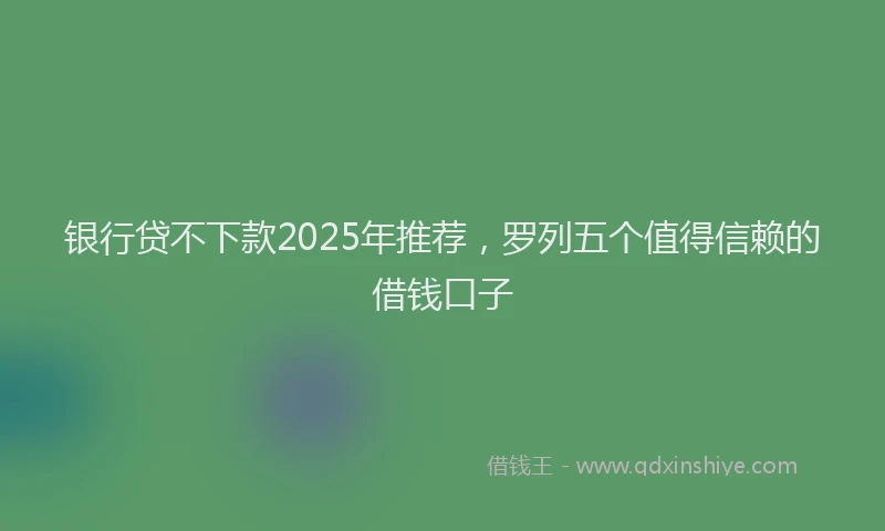 银行贷不下款2025年推荐，罗列五个值得信赖的借钱口子