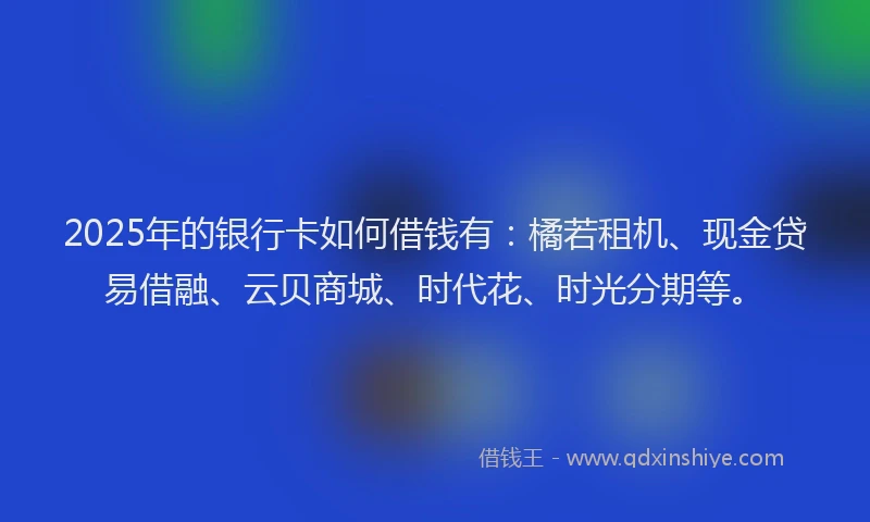 2025年的银行卡如何借钱有：橘若租机、现金贷易借融、云贝商城、时代花、时光分期等。