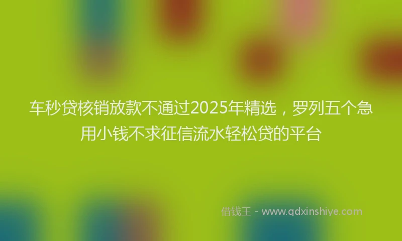 车秒贷核销放款不通过2025年精选，罗列五个急用小钱不求征信流水轻松贷的平台