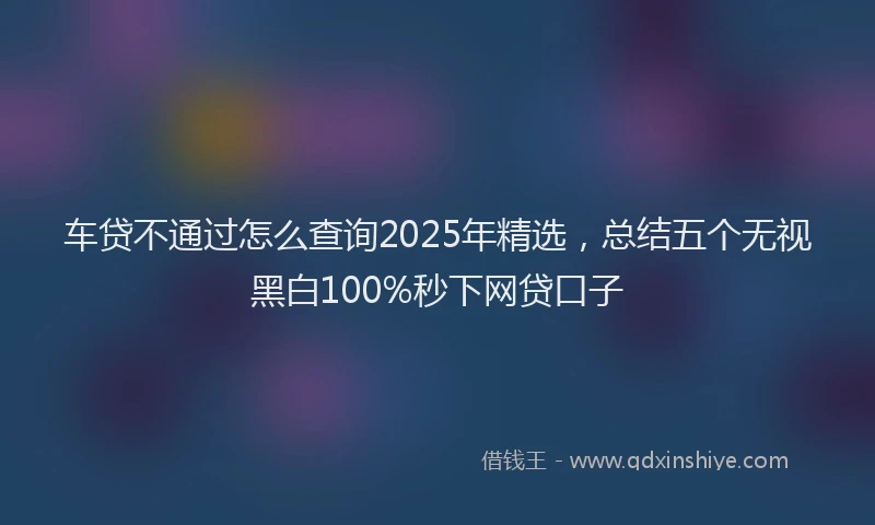 车贷不通过怎么查询2025年精选，总结五个无视黑白100%秒下网贷口子