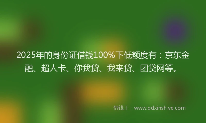 2025年的身份证借钱100%下低额度有：京东金融、超人卡、你我贷、我来贷、团贷网等。