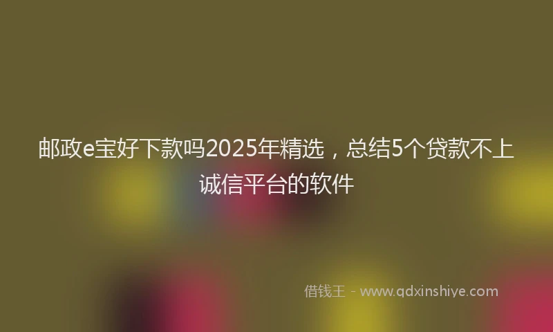 邮政e宝好下款吗2025年精选，总结5个贷款不上诚信平台的软件