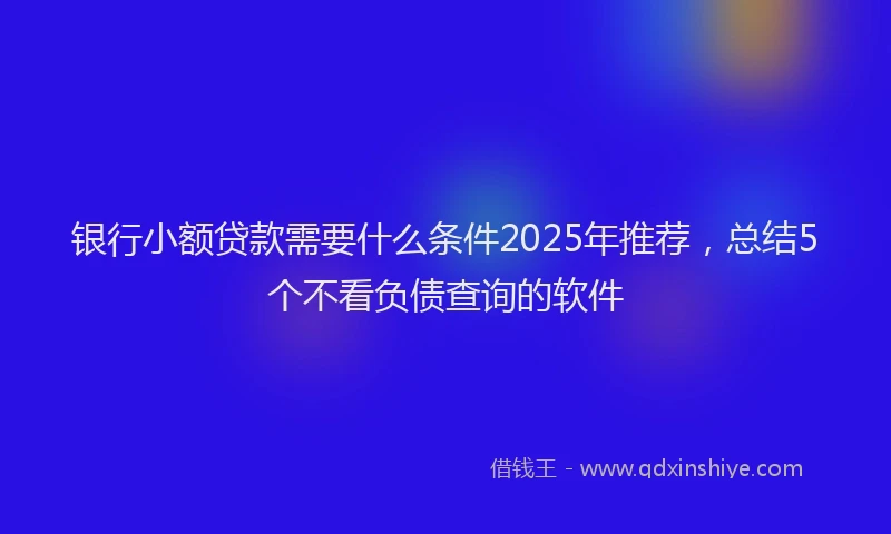 银行小额贷款需要什么条件2025年推荐，总结5个不看负债查询的软件