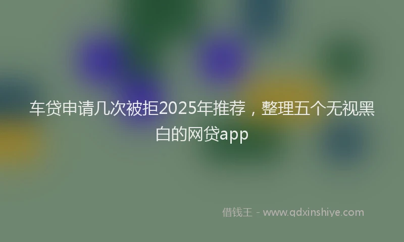 车贷申请几次被拒2025年推荐，整理五个无视黑白的网贷app