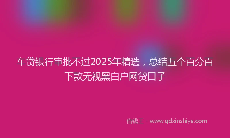 车贷银行审批不过2025年精选，总结五个百分百下款无视黑白户网贷口子