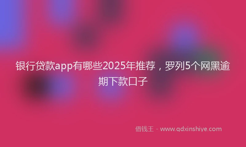 银行贷款app有哪些2025年推荐，罗列5个网黑逾期下款口子