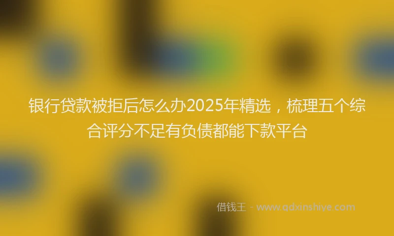 银行贷款被拒后怎么办2025年精选，梳理五个综合评分不足有负债都能下款平台