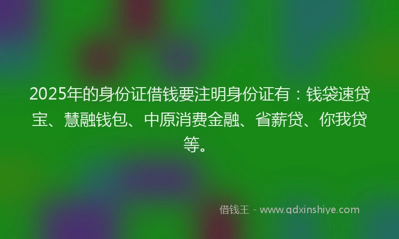 2025年的身份证借钱要注明身份证有：钱袋速贷宝、慧融钱包、中原消费金融、省薪贷、你我贷等。