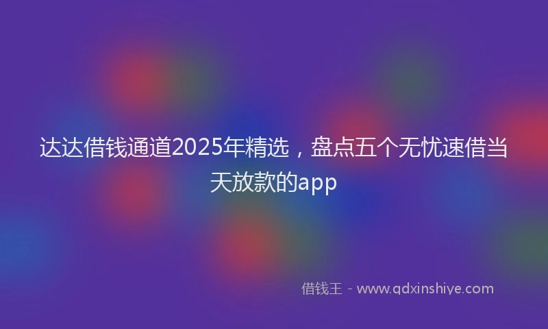 达达借钱通道2025年精选，盘点五个无忧速借当天放款的app