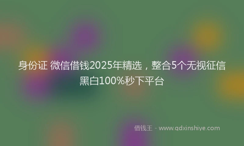 身份证 微信借钱2025年精选，整合5个无视征信黑白100%秒下平台