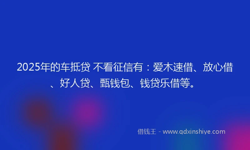 2025年的车抵贷 不看征信有：爱木速借、放心借、好人贷、甄钱包、钱贷乐借等。