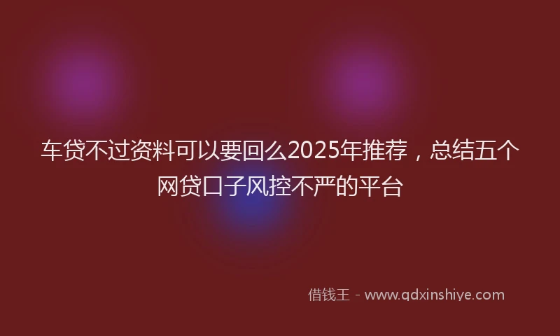 车贷不过资料可以要回么2025年推荐，总结五个网贷口子风控不严的平台