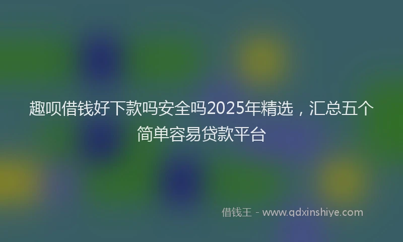 趣呗借钱好下款吗安全吗2025年精选，汇总五个简单容易贷款平台