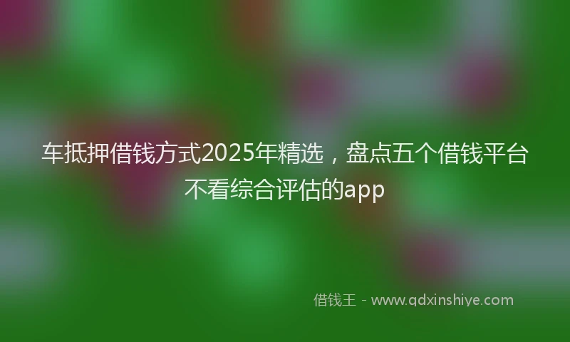 车抵押借钱方式2025年精选，盘点五个借钱平台不看综合评估的app