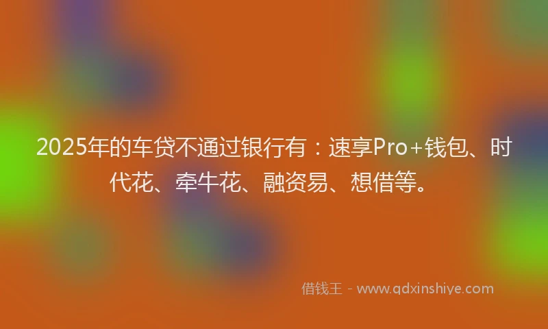 2025年的车贷不通过银行有：速享Pro+钱包、时代花、牵牛花、融资易、想借等。