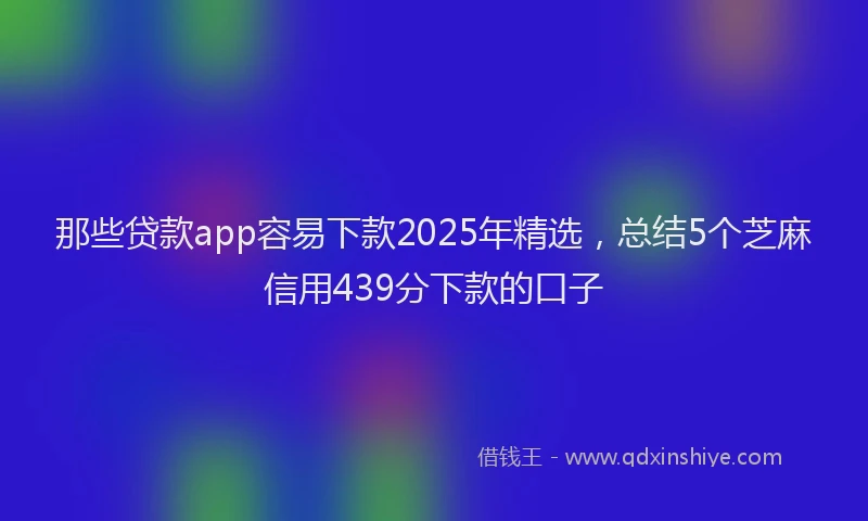 那些贷款app容易下款2025年精选，总结5个芝麻信用439分下款的口子