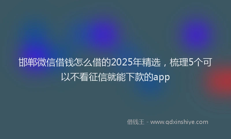 邯郸微信借钱怎么借的2025年精选，梳理5个可以不看征信就能下款的app