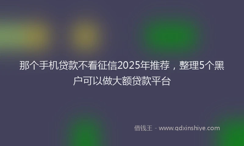 那个手机贷款不看征信2025年推荐，整理5个黑户可以做大额贷款平台