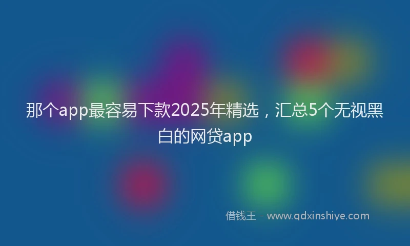 那个app最容易下款2025年精选，汇总5个无视黑白的网贷app