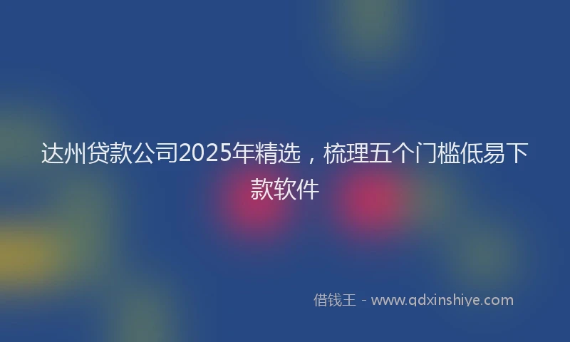 达州贷款公司2025年精选，梳理五个门槛低易下款软件