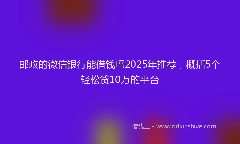 邮政的微信银行能借钱吗2025年推荐，概括5个轻松贷10万的平台