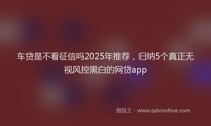 车贷是不看征信吗2025年推荐，归纳5个真正无视风控黑白的网贷app