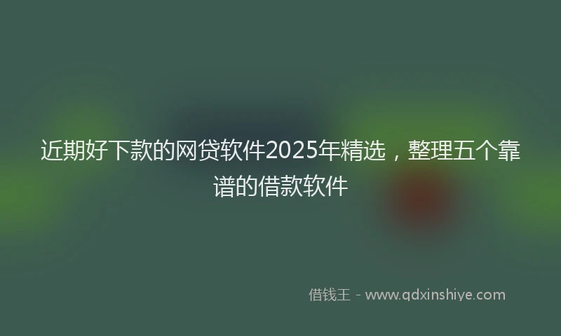 近期好下款的网贷软件2025年精选，整理五个靠谱的借款软件
