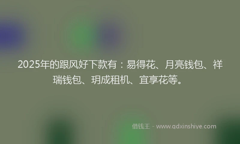 2025年的跟风好下款有：易得花、月亮钱包、祥瑞钱包、玥成租机、宜享花等。