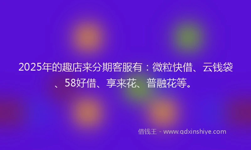 2025年的趣店来分期客服有：微粒快借、云钱袋、58好借、享来花、普融花等。