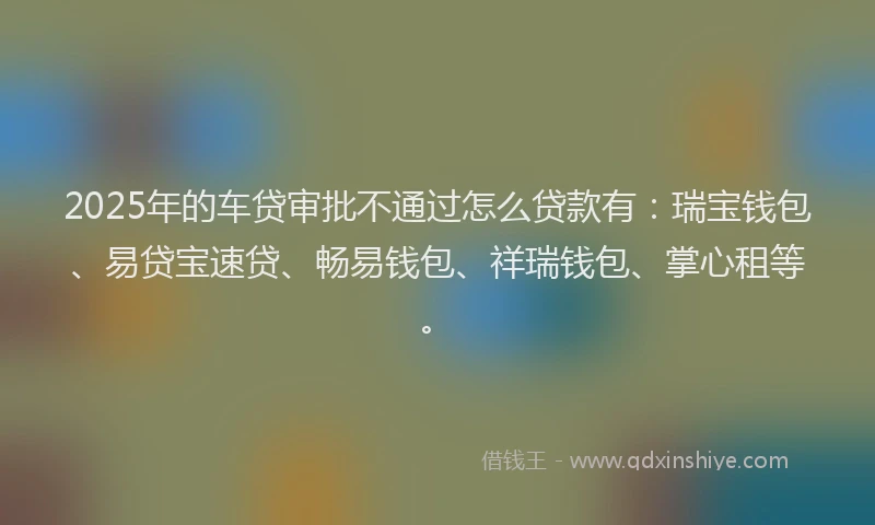 2025年的车贷审批不通过怎么贷款有：瑞宝钱包、易贷宝速贷、畅易钱包、祥瑞钱包、掌心租等。