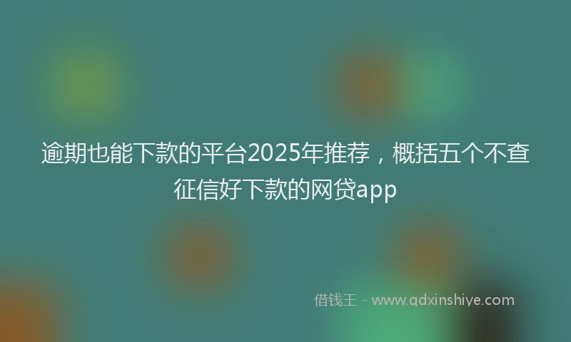 逾期也能下款的平台2025年推荐，概括五个不查征信好下款的网贷app