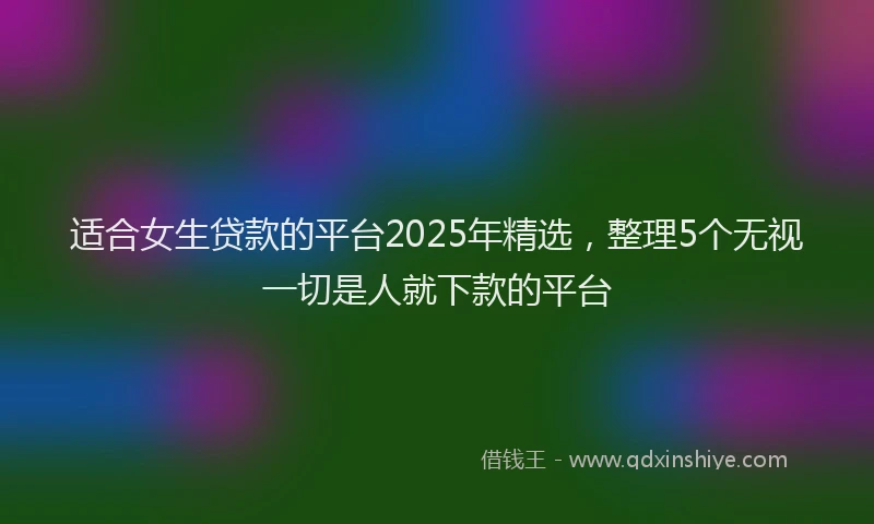 适合女生贷款的平台2025年精选，整理5个无视一切是人就下款的平台