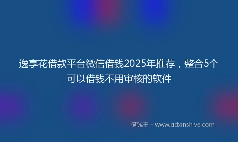逸享花借款平台微信借钱2025年推荐，整合5个可以借钱不用审核的软件