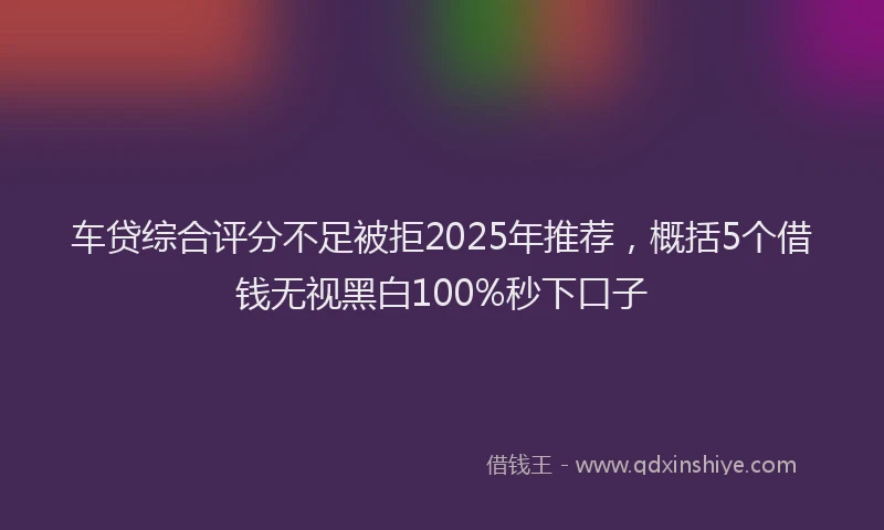 车贷综合评分不足被拒2025年推荐，概括5个借钱无视黑白100%秒下口子