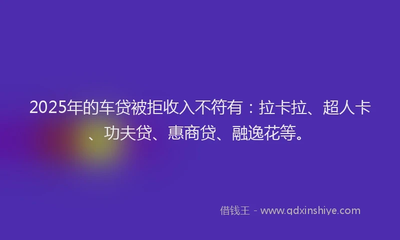 2025年的车贷被拒收入不符有：拉卡拉、超人卡、功夫贷、惠商贷、融逸花等。