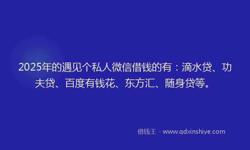 2025年的遇见个私人微信借钱的有：滴水贷、功夫贷、百度有钱花、东方汇、随身贷等。