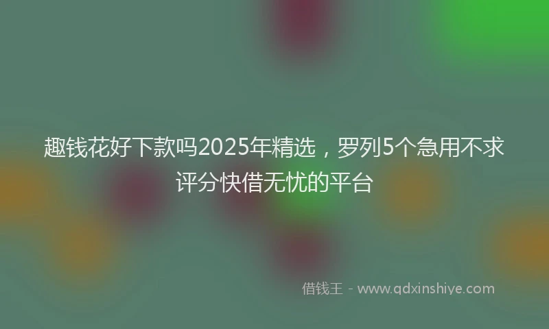 趣钱花好下款吗2025年精选，罗列5个急用不求评分快借无忧的平台