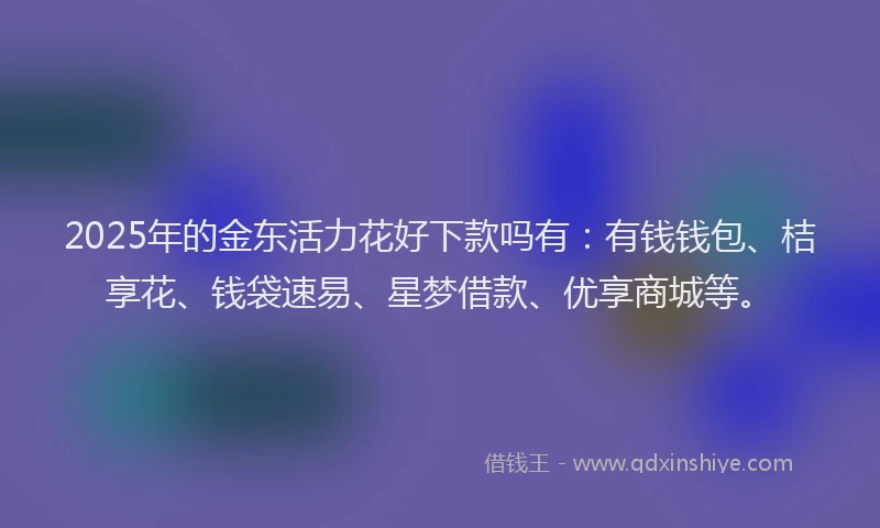2025年的金东活力花好下款吗有:有钱钱包、桔享花、钱袋速易、星梦借款、优享商城等。