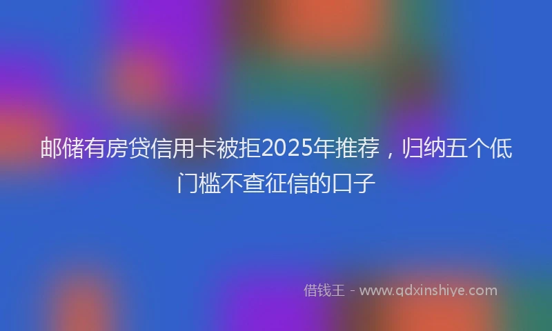 邮储有房贷信用卡被拒2025年推荐，归纳五个低门槛不查征信的口子