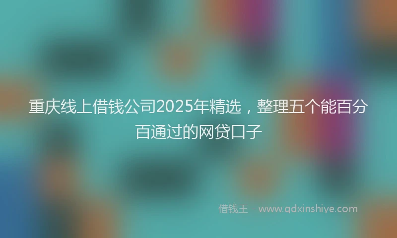 重庆线上借钱公司2025年精选，整理五个能百分百通过的网贷口子