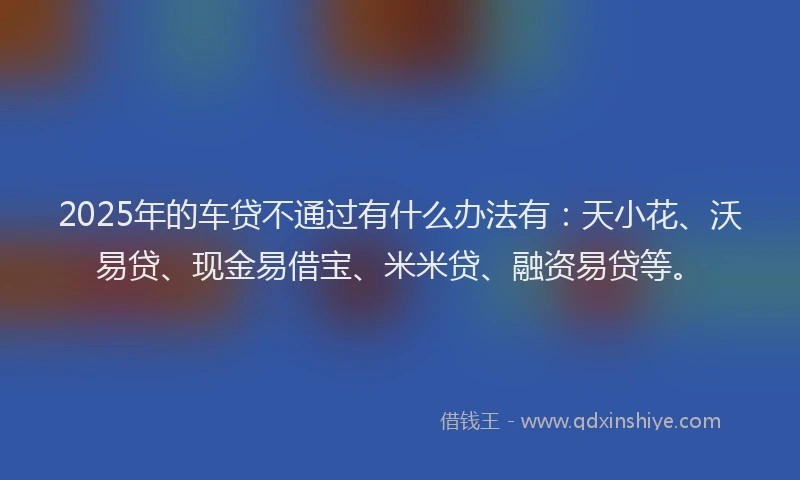 2025年的车贷不通过有什么办法有：天小花、沃易贷、现金易借宝、米米贷、融资易贷等。