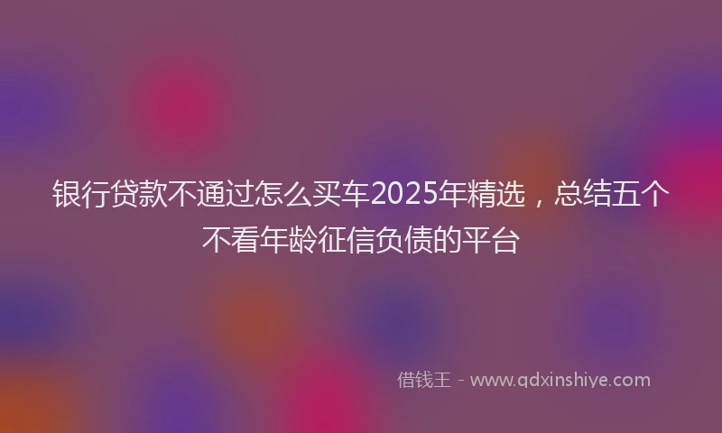 银行贷款不通过怎么买车2025年精选，总结五个不看年龄征信负债的平台