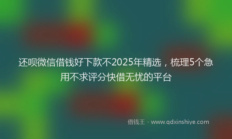 还呗微信借钱好下款不2025年精选，梳理5个急用不求评分快借无忧的平台
