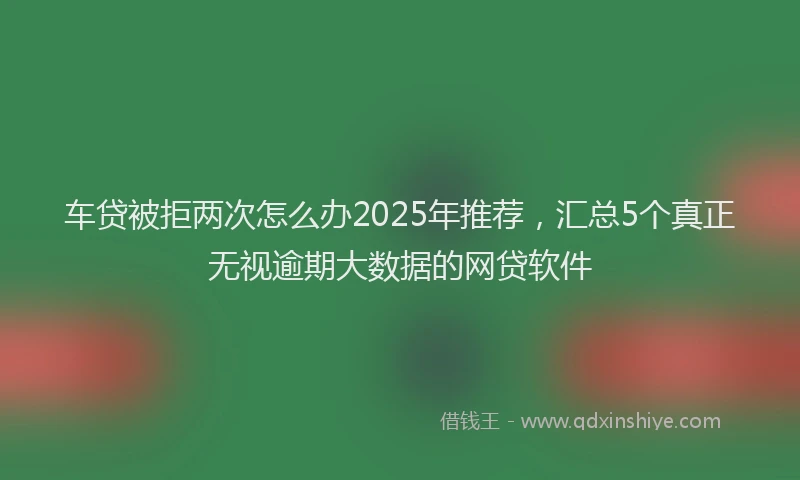 车贷被拒两次怎么办2025年推荐，汇总5个真正无视逾期大数据的网贷软件